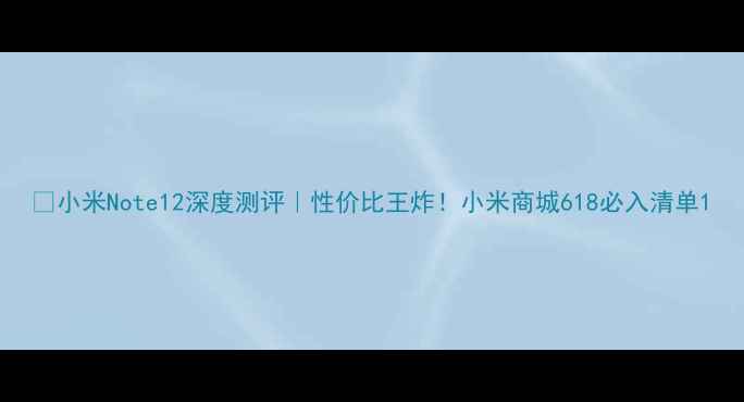 小米Note12深度测评性价比王炸小米商城618必入清单