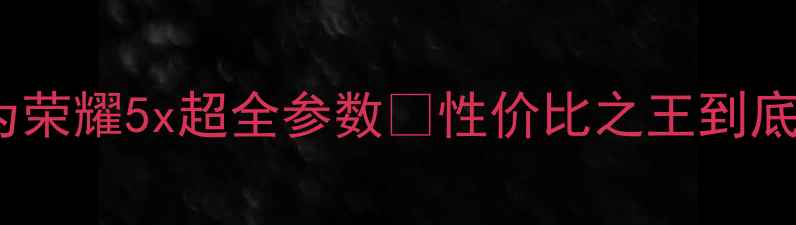 必看华为荣耀5x超全参数性价比之王到底值不值