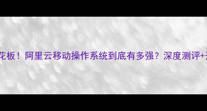 图片 🔥手机系统天花板！阿里云移动操作系统到底有多强？深度测评+开发者生态全1