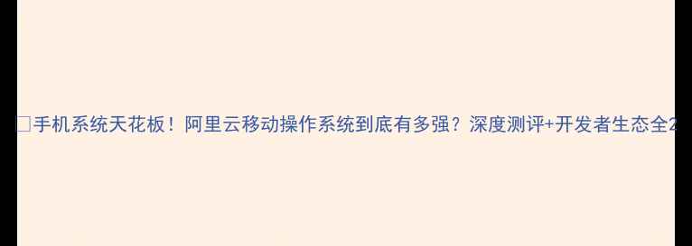 手机系统天花板阿里云移动操作系统到底有多强深度测评开发者生态全