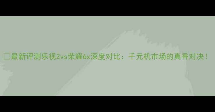 最新评测乐视2vs荣耀6x深度对比千元机市场的真香对决