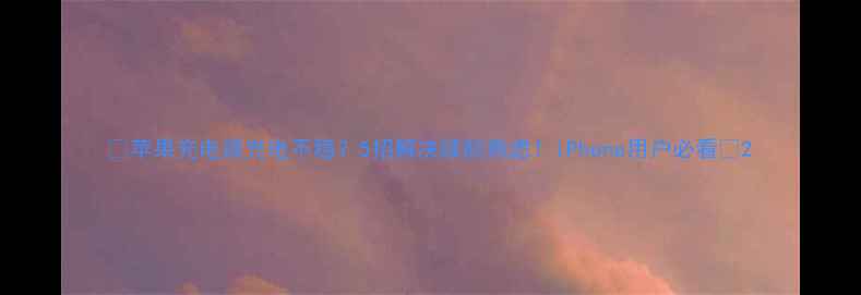 苹果充电器充电不稳5招解决续航焦虑iPhone用户必看