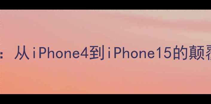 苹果手机历代硬件升级全从iPhone4到iPhone15的颠覆性进化附选购指南