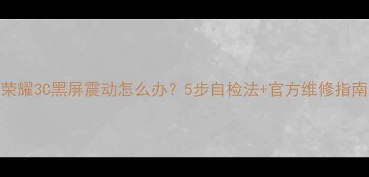 荣耀3C黑屏震动怎么办5步自检法官方维修指南