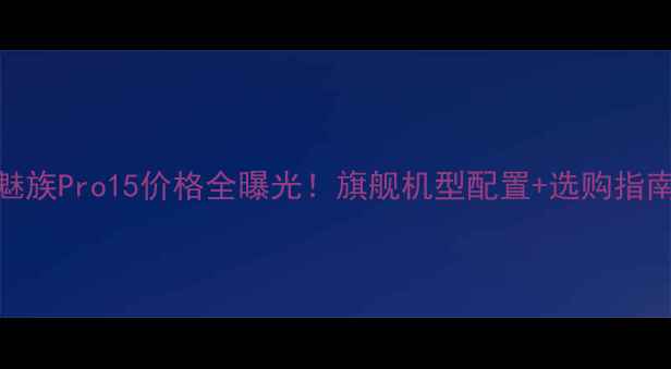 魅族Pro15价格全曝光旗舰机型配置选购指南